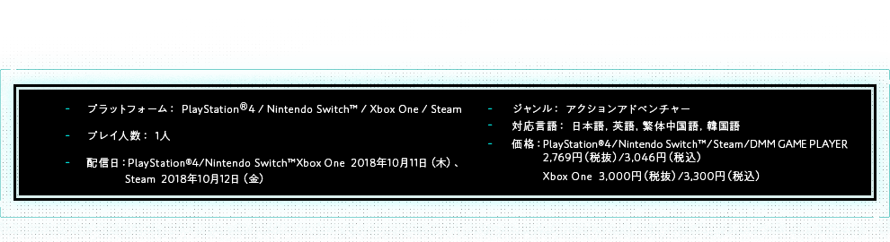 プラットフォーム：PlayStation®4 / Nintendo Switch™ / Xbox One / Steam | プレイ人数：1人 | 配信日：PlayStation®4/Nintendo Switch™Xbox One  2018年10月11日（木）、Steam  2018年10月12日（金） | ジャンル：アクションアドベンチャー | 対応言語：日本語,英語,繁体中国語,韓国語 | 価格：PlayStation®4/Nintendo Switch™/Steam  2,990円（税込）、Xbox one  3,240円（税込）