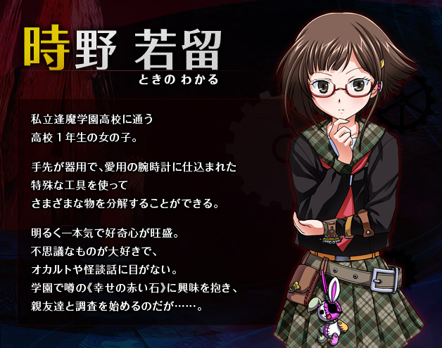 時野 若留（ときの わかる） 私立逢魔学園高校に通う高校1年生の女の子。 手先が器用で、愛用の腕時計に仕込まれた特殊な工具を使ってさまざまな物を分解することができる。 明るく一本気で好奇心が旺盛。不思議なものが大好きで、オカルトや怪談話に目がない。学園で噂の《幸せの赤い石》に興味を抱き、親友達と調査を始めるのだが……。