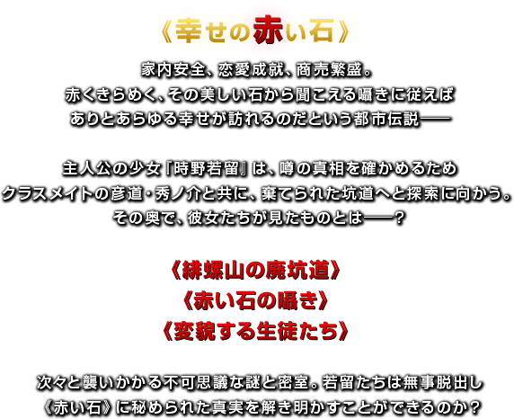 《幸せの赤い石》家内安全、恋愛成就、商売繁盛。赤くきらめく、その美しい石から聞こえる囁きに従えばありとあらゆる幸せが訪れるのだという都市伝説── 主人公の少女『時野若留』は、噂の真相を確かめるためクラスメイトの彦道・秀ノ介と共に、棄てられた坑道へと探索に向かう。その奥で、彼女たちが見たものとは──？ 《緋螺山の廃坑道》《赤い石の囁き》《変貌する生徒たち》 次々と襲いかかる不可思議な謎と密室。若留たちは無事脱出し《赤い石》に秘められた真実を解き明かすことができるのか？