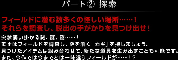 パート② 探索 フィールドに潜む数多くの怪しい場所……！それらを調査し、脱出の手がかりを見つけ出せ！ 突然襲い掛かる謎、謎、謎……！まずはフィールドを調査し、謎を解く「カギ」を探しましょう。見つけたアイテムは組み合わせて、新たな道具を生み出すことも可能です。また、今作では今までとは一味違うフィールドが…！？