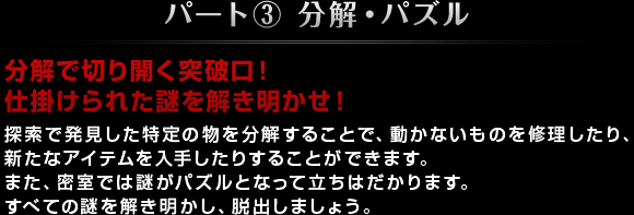 パート③ 分解・パズル 分解で切り開く突破口！仕掛けられた謎を解き明かせ！ 探索で発見した特定の物を分解することで、動かないものを修理したり、新たなアイテムを入手したりすることができます。また、密室では謎がパズルとなって立ちはだかります。すべての謎を解き明かし、脱出しましょう。