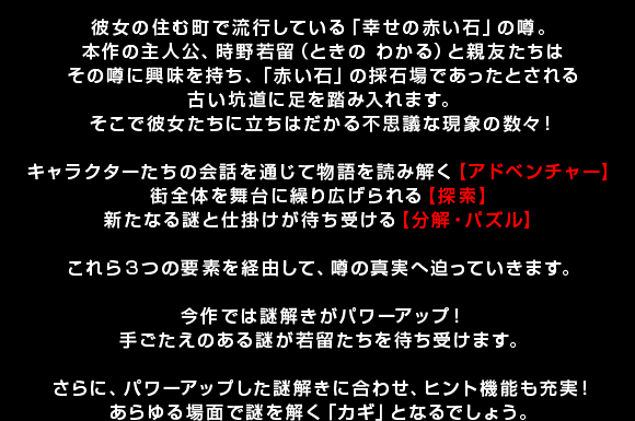 彼女の住む町で流行している「幸せの赤い石」の噂。本作の主人公、時野若留（ときの わかる）と親友たちはその噂に興味を持ち、「赤い石」の採石場であったとされる古い坑道に足を踏み入れます。そこで彼女たちに立ちはだかる不思議な現象の数々！ キャラクターたちの会話を通じて物語を読み解く【アドベンチャー】街全体を舞台に繰り広げられる【探索】新たなる謎と仕掛けが待ち受ける【分解・パズル】 これら3つの要素を経由して、噂の真実へ迫っていきます。 今作では謎解きがパワーアップ！手ごたえのある謎が若留たちを待ち受けます。 さらに、パワーアップした謎解きに合わせ、ヒント機能も充実！あらゆる場面で謎を解く「カギ」となるでしょう。