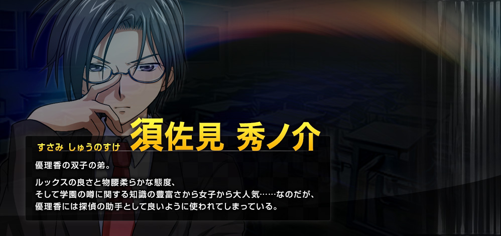 須佐見 秀ノ介（すさみ しゅうのすけ） 優理香の双子の弟。ルックスの良さと物腰柔らかな態度、そして学園の噂に関する知識の豊富さから女子から大人気……なのだが、優理香には探偵の助手として良いように使われてしまっている。