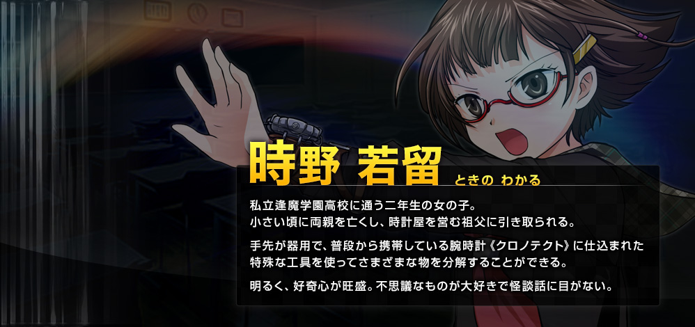 時野 若留（ときの わかる） 私立逢魔学園高校に通う二年生の女の子。小さい頃に両親を亡くし、時計屋を営む祖父に引き取られる。手先が器用で、普段から携帯している腕時計《クロノテクト》に仕込まれた特殊な工具を使ってさまざまな物を分解することができる。明るく、好奇心が旺盛。不思議なものが大好きで怪談話に目がない。