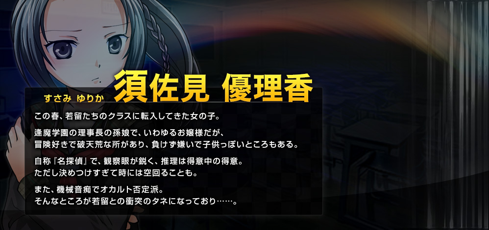 須佐見 優理香（すさみ ゆりか） この春、若留たちのクラスに転入してきた女の子。逢魔学園の理事長の孫娘で、いわゆるお嬢様だが、冒険好きで破天荒な所があり、負けず嫌いで子供っぽいところもある。自称『名探偵』で、観察眼が鋭く、推理は得意中の得意。ただし決めつけすぎて時には空回ることも。また、機械音痴でオカルト否定派。そんなところが若留との衝突のタネになっており……。