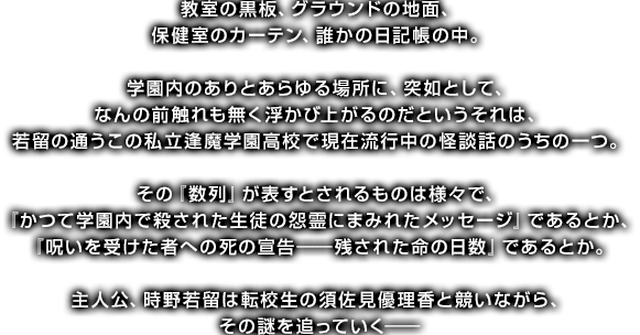 教室の黒板、グラウンドの地面、保健室のカーテン、誰かの日記帳の中。学園内のありとあらゆる場所に、突如として、なんの前触れも無く浮かび上がるのだというそれは、若留の通うこの私立逢魔学園高校で現在流行中の怪談話のうちの一つ。その『数列』が表すとされるものは様々で、『かつて学園内で殺された生徒の怨霊にまみれたメッセージ』であるとか、『呪いを受けた者への死の宣告――残された命の日数』であるとか。主人公、時野若留は転校生の須佐見優理香と競いながら、その謎を追っていく――