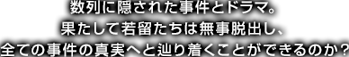 数列に隠された事件とドラマ。果たして若留たちは無事脱出し、全ての事件の真実へと辿り着くことができるのか？