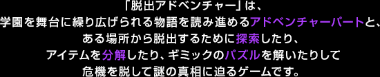 「脱出アドベンチャー」は、学園を舞台に繰り広げられる物語を読み進めるアドベンチャーパートと、ある場所から脱出するために探索したり、アイテムを分解したり、ギミックのパズルを解いたりして危機を脱して謎の真相に迫るゲームです。