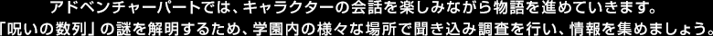 アドベンチャーパートでは、キャラクターの会話を楽しみながら物語を進めていきます。「呪いの数列」の謎を解明するため、学園内の様々な場所で聞き込み調査を行い、情報を集めましょう。