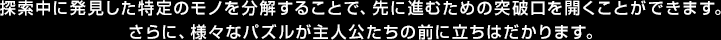 探索中に発見した特定のモノを分解することで、先に進むための突破口を開くことができます。さらに、様々なパズルが主人公たちの前に立ちはだかります。