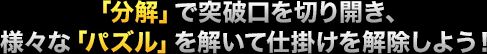 「分解」で突破口を切り開き、様々な「パズル」を解いて仕掛けを解除しよう！