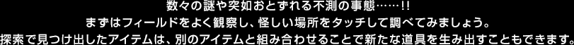 数々の謎や突如おとずれる不測の事態……！！まずはフィールドをよく観察し、怪しい場所をタッチして調べてみましょう。探索で見つけ出したアイテムは、別のアイテムと組み合わせることで新たな道具を生み出すこともできます。