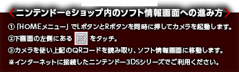 ニンテンドーeショップ内のソフト情報画面への進み方 ①「HOMEメニュー」でLボタンとRボタンを同時に押してカメラを起動します。②下画面の左側にある記号をタッチ。③カメラを使い上記のQRコードを読み取り、ソフト情報画面に移動します。※インターネットに接続したニンテンドー3DSシリーズでご利用ください。