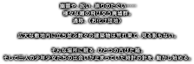 幽霊や、呪い、祟りのたぐい……様々な噂の飛び交う廃墟群。通称、《お化け団地》広大な敷地内に立ち並ぶ数々の建築物は荒れ果て、見る影もない。そんな場所に眠る、ひとつの古びた箱。そして三人の少年少女たちの出会いが止まっていた時計の針を、動かし始める。