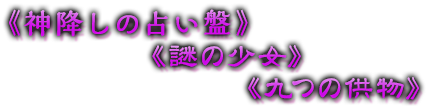 《神降しの占い盤》《謎の少女》《九つの供物》