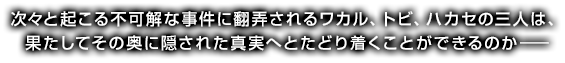 次々と起こる不可解な事件に翻弄されるワカル、トビ、ハカセの三人は、
果たしてその奥に隠された真実へとたどり着くことができるのか―