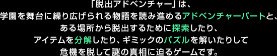 「脱出アドベンチャー」は、学園を舞台に繰り広げられる物語を読み進めるアドベンチャーパートと、ある場所から脱出するために探索したり、アイテムを分解したり、ギミックのパズルを解いたりして危機を脱して謎の真相に迫るゲームです。