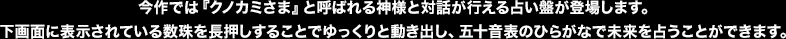 今作では『クノカミさま』と呼ばれる神様と対話が行える占い盤が登場します。下画面に表示されている数珠を長押しすることでゆっくりと動き出し、五十音表のひらがなで未来を占うことができます。