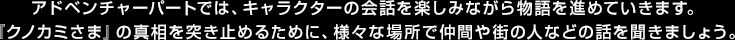 アドベンチャーパートでは、キャラクターの会話を楽しみながら物語を進めていきます。『クノカミさま』の真相を突き止めるために、様々な場所で仲間や街の人などの話を聞きましょう。