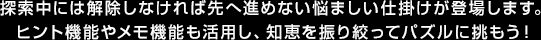 探索中には解除しなければ先へ進めない悩ましい仕掛けが登場します。ヒント機能やメモ機能も活用し、知恵を振り絞ってパズルに挑もう！