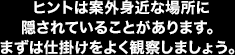 ヒントは案外身近な場所に隠されていることがあります。まずは仕掛けをよく観察しましょう。