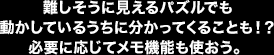 難しそうに見えるパズルでも動かしているうちに分かってくることも！？必要に応じてメモ機能も使おう。