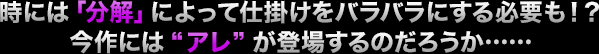 時には「分解」によって仕掛けをバラバラにする必要も！？今作には“アレ”が登場するのだろうか……