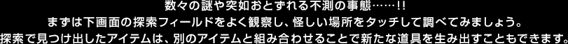 数々の謎や突如おとずれる不測の事態……！！まずは下画面の探索フィールドをよく観察し、怪しい場所をタッチして調べてみましょう。探索で見つけ出したアイテムは、別のアイテムと組み合わせることで新たな道具を生み出すこともできます。