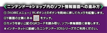 ニンテンドーeショップ内のソフト情報画面への進み方 ①「HOMEメニュー」でLボタンとRボタンを同時に押してカメラを起動します。②下画面の左側にある記号をタッチ。③カメラを使い上記のQRコードを読み取り、ソフト情報画面に移動します。※インターネットに接続したニンテンドー3DSシリーズでご利用ください。