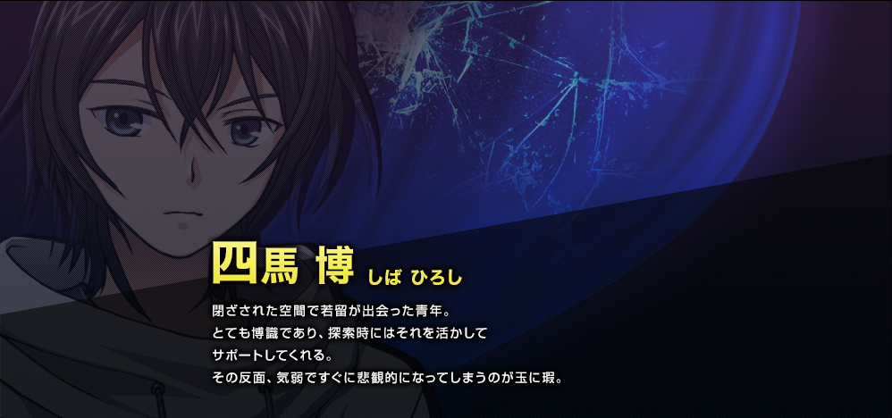 四馬 博（しば ひろし）　閉ざされた空間で若留が出会った青年。とても博識であり、探索時にはそれを活かしてサポートしてくれる。その反面、気弱ですぐに悲観的になってしまうのが玉に瑕。