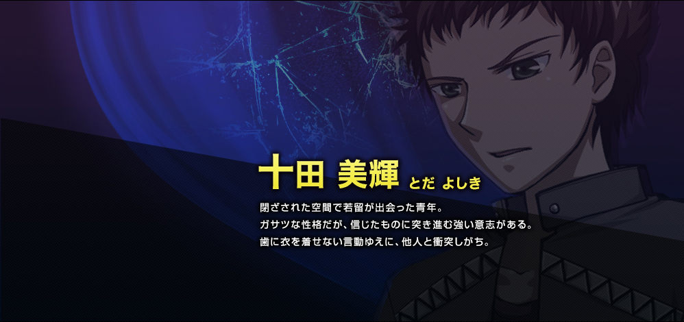 十田 美輝（とだ よしき）　閉ざされた空間で若留が出会った青年。ガサツな性格だが、信じたものに突き進む強い意志がある。歯に衣を着せない言動ゆえに、他人と衝突しがち。