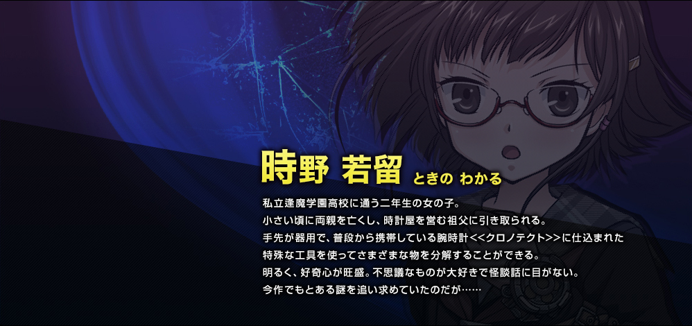 時野 若留（ときの わかる）　私立逢魔学園高校に通う二年生の女の子。小さい頃に両親を亡くし、時計屋を営む祖父に引き取られる。手先が器用で、普段から携帯している腕時計<<クロノテクト>>に仕込まれた特殊な工具を使ってさまざまな物を分解することができる。明るく、好奇心が旺盛。不思議なものが大好きで怪談話に目がない。今作でもとある謎を追い求めていたのだが……