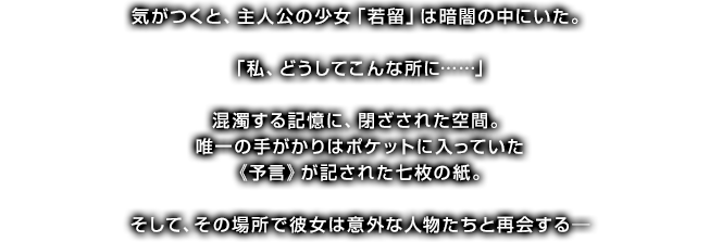 気がつくと、主人公の少女「若留」は暗闇の中にいた。「私、どうしてこんな所に……」混濁する記憶に、閉ざされた空間。唯一の手がかりはポケットに入っていた《予言》が記された七枚の紙。そして、その場所で彼女は意外な人物たちと再会する─