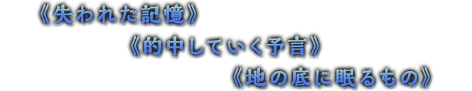 《失われた記憶》《的中していく予言》《地の底に眠るもの》