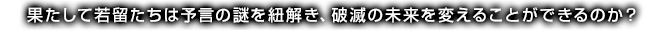 果たして若留たちは予言の謎を紐解き、破滅の未来を変えることができるのか？