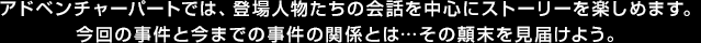 アドベンチャーパートでは、登場人物たちの会話を中心にストーリーを楽しめます。今回の事件と今までの事件の関係とは…その顛末を見届けよう。