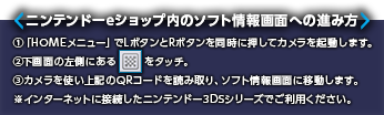 ニンテンドーeショップ内のソフト情報画面への進み方 ①「HOMEメニュー」でLボタンとRボタンを同時に押してカメラを起動します。②下画面の左側にある記号をタッチ。③カメラを使い上記のQRコードを読み取り、ソフト情報画面に移動します。※インターネットに接続したニンテンドー3DSシリーズでご利用ください。