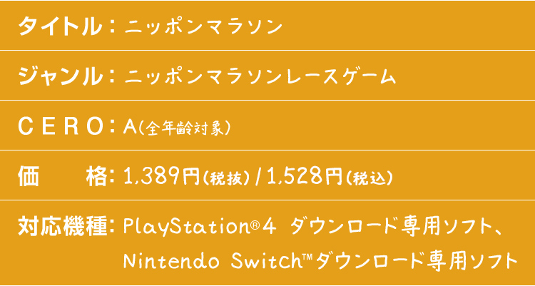 タイトル：ニッポンマラソン　ジャンル：ニッポンマラソンレースゲーム　CERO：A（全年齢対象）　価格：1,500円（税込）　対応機種：PlayStation®4 ダウンロード専用ソフト、Nintendo Switch™ダウンロード専用ソフト