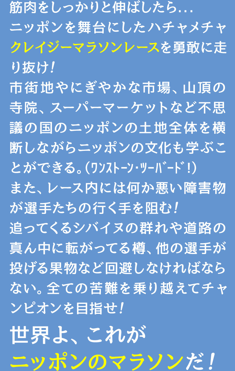 筋肉をしっかりと伸ばしたら...ニッポンを舞台にしたハチャメチャクレイジーマラソンレースを勇敢に走り抜け！市街地やにぎやかな市場、山頂の寺院、スーパーマーケットなど不思議の国のニッポンの土地全体を横断しながらニッポンの文化も学ぶことができる。（ﾜﾝｽﾄｰﾝ･ﾂｰﾊﾞｰﾄﾞ!）また、レース内には何か悪い障害物が選手たちの行く手を阻む！追ってくるシバイヌの群れや道路の真ん中に転がってる樽、他の選手が投げる果物など回避しなければならない。全ての苦難を乗り越えてチャンピオンを目指せ！世界よ、これがニッポンのマラソンだ！