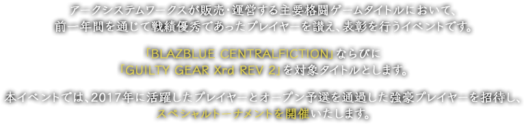 アークシステムワークス（以下、弊社）が販売・運営する主要格闘ゲームタイトルにおいて、前一年間を通じて戦績優秀であったプレイヤーを讃え、表彰を行うイベントです。「BLAZBLUE　CENTRALFICTION」ならびに「GUILTY GEAR Xrd REV2」を対象タイトルとします。本イベントでは、2017年に活躍したプレイヤーとオープン予選を通過した強豪プレイヤーを招待し、スペシャルトーナメントを開催いたします。