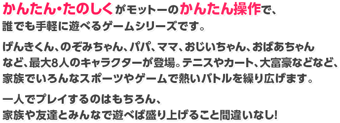 かんたん・たのしくがモットーのかんたん操作で、誰でも手軽に遊べるゲームシリーズです。げんきくん、のぞみちゃん、パパ、ママ、おじいちゃん、おばあちゃんなど、最大8人のキャラクターが登場。テニスやカート、大富豪などなど、家族でいろんなスポーツやゲームで熱いバトルを繰り広げます。一人でプレイするのはもちろん、家族や友達とみんなで遊べば盛り上げること間違いなし！