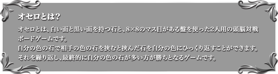 オセロとは？ オセロとは、白い面と黒い面を持つ石と、8×8のマス目がある盤を使った2人用の頭脳対戦ボードゲームです。自分の色の石で相手の色の石を挟むと挟んだ石を自分の色にひっくり返すことができます。それを繰り返し、最終的に自分の色の石が多い方が勝ちとなるゲームです。