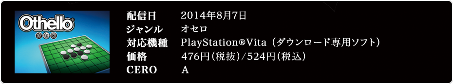 配信日 2014年8月7日 ジャンル オセロ 対応機種 対応機種　PlayStation®Vita（ダウンロード専用ソフト） 価格 514円（税込み） CERO A