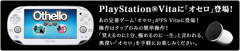 PlayStation®Vitaに「オセロ」登場！ あの定番ゲーム「オセロ」がPS Vitaに登場！ 操作はタップのみの簡単操作！ 「覚えるのに1分、極めるのに一生」と言われる、奥深い「オセロ」を手軽にお楽しみください。