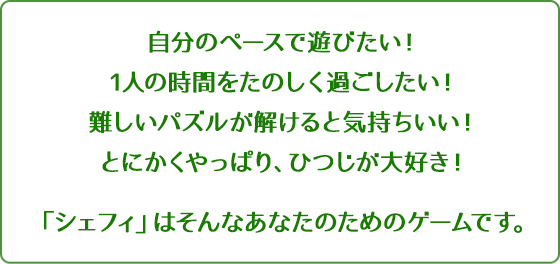 自分のペースで遊びたい！1人の時間をたのしく過ごしたい！難しいパズルが解けると気持ちいい！とにかくやっぱり、ひつじが大好き！「シェフィ」はそんなあなたのためのゲームです。