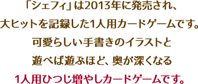 「シェフィ」は2013年に発売され、大ヒットを記録した1人用カードゲームです。可愛らしい手書きのイラストと遊べば遊ぶほど、奥が深くなる1人用ひつじ増やしカードゲームです。