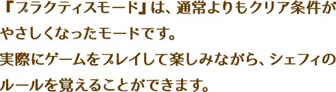 『プラクティスモード』は、通常よりもクリア条件がやさしくなったモードです。実際にゲームをプレイして楽しみながら、シェフィのルールを覚えることができます。