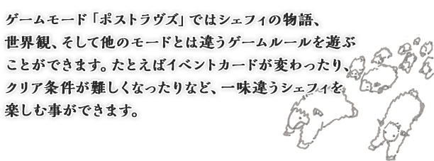 ゲームモード「ポストラヴズ」ではシェフィの物語、世界観、そして他のモードとは違うゲームルールを遊ぶことができます。たとえばイベントカードが変わったり、クリア条件が難しくなったりなど、一味違うシェフィを楽しむ事ができます。