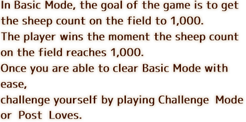 In Basic Mode, the goal of the game is to get the sheep count on the field to 1,000. The player wins the moment the sheep count on the field reaches 1,000. Once you are able to clear Basic Mode with ease, challenge yourself by playing Challenge Mode or Post Loves.