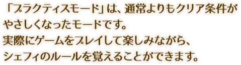 「プラクティスモード」は、通常よりもクリア条件がやさしくなったモードです。実際にゲームをプレイして楽しみながら、シェフィのルールを覚えることができます。